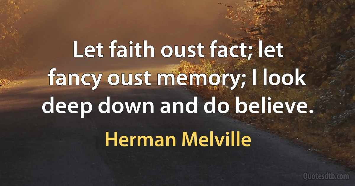 Let faith oust fact; let fancy oust memory; I look deep down and do believe. (Herman Melville)