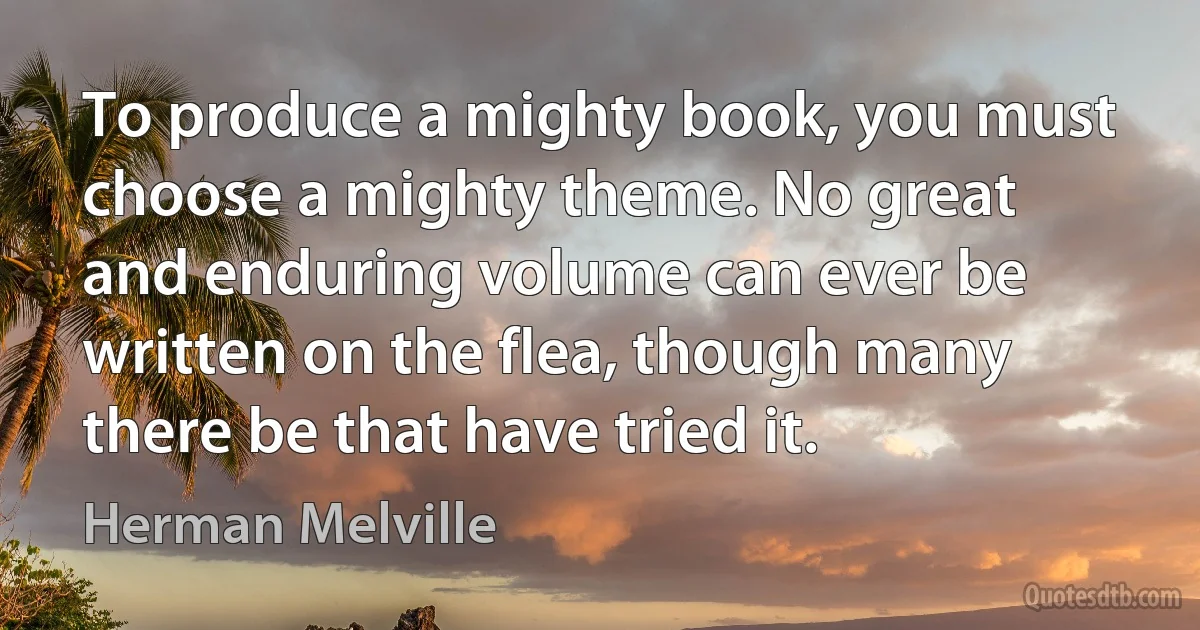 To produce a mighty book, you must choose a mighty theme. No great and enduring volume can ever be written on the flea, though many there be that have tried it. (Herman Melville)