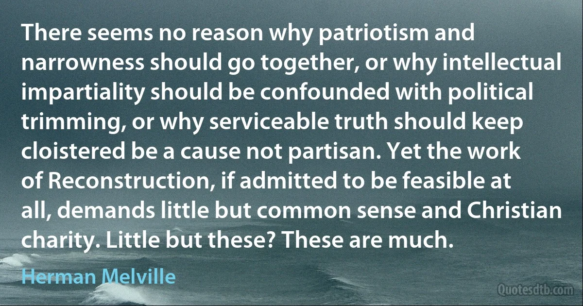 There seems no reason why patriotism and narrowness should go together, or why intellectual impartiality should be confounded with political trimming, or why serviceable truth should keep cloistered be a cause not partisan. Yet the work of Reconstruction, if admitted to be feasible at all, demands little but common sense and Christian charity. Little but these? These are much. (Herman Melville)