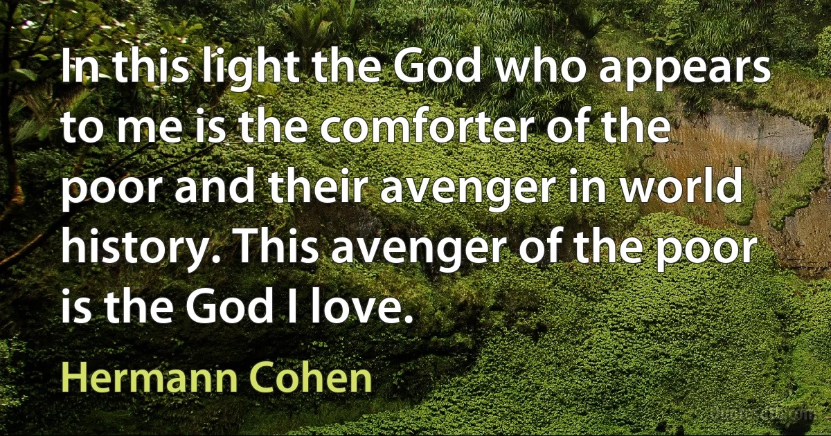 In this light the God who appears to me is the comforter of the poor and their avenger in world history. This avenger of the poor is the God I love. (Hermann Cohen)