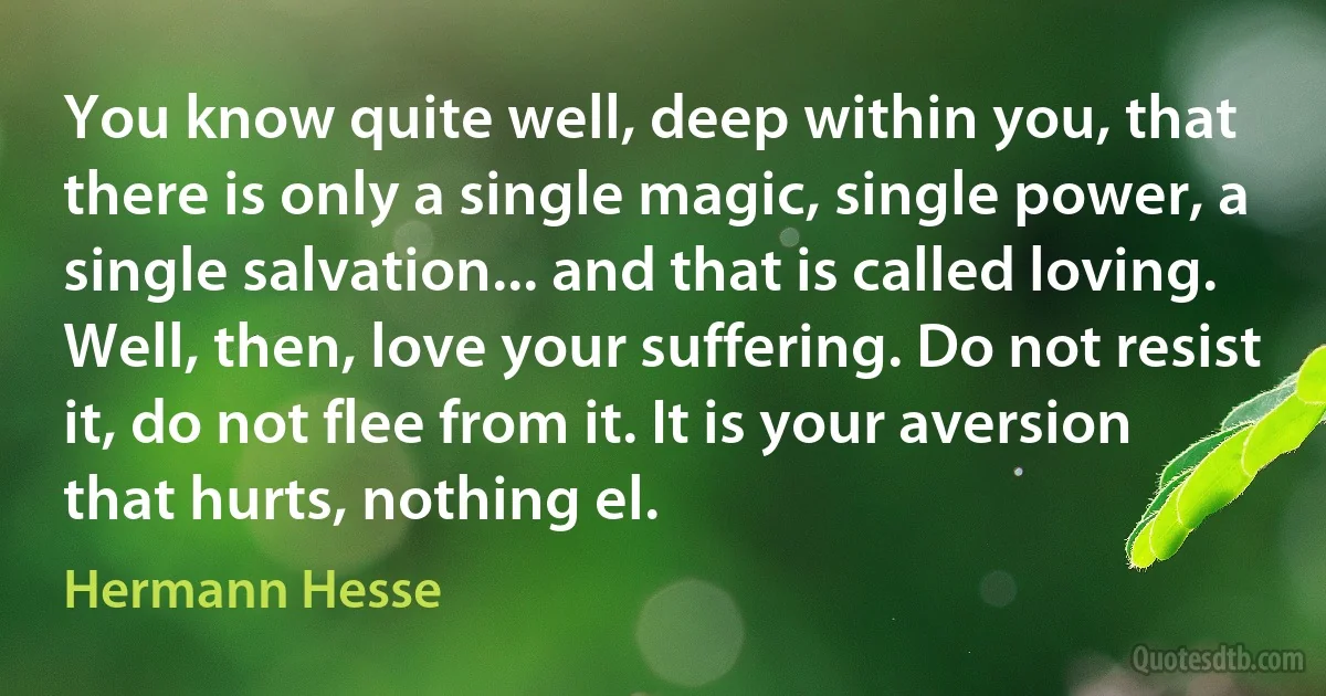 You know quite well, deep within you, that there is only a single magic, single power, a single salvation... and that is called loving. Well, then, love your suffering. Do not resist it, do not flee from it. It is your aversion that hurts, nothing el. (Hermann Hesse)