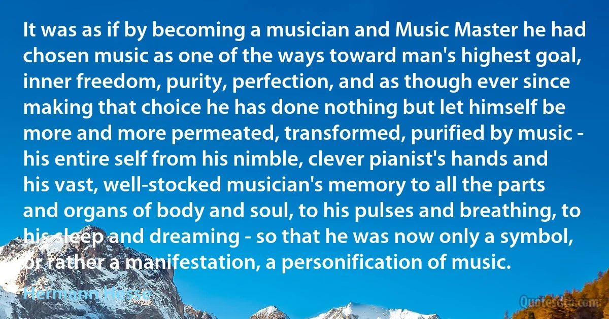 It was as if by becoming a musician and Music Master he had chosen music as one of the ways toward man's highest goal, inner freedom, purity, perfection, and as though ever since making that choice he has done nothing but let himself be more and more permeated, transformed, purified by music - his entire self from his nimble, clever pianist's hands and his vast, well-stocked musician's memory to all the parts and organs of body and soul, to his pulses and breathing, to his sleep and dreaming - so that he was now only a symbol, or rather a manifestation, a personification of music. (Hermann Hesse)