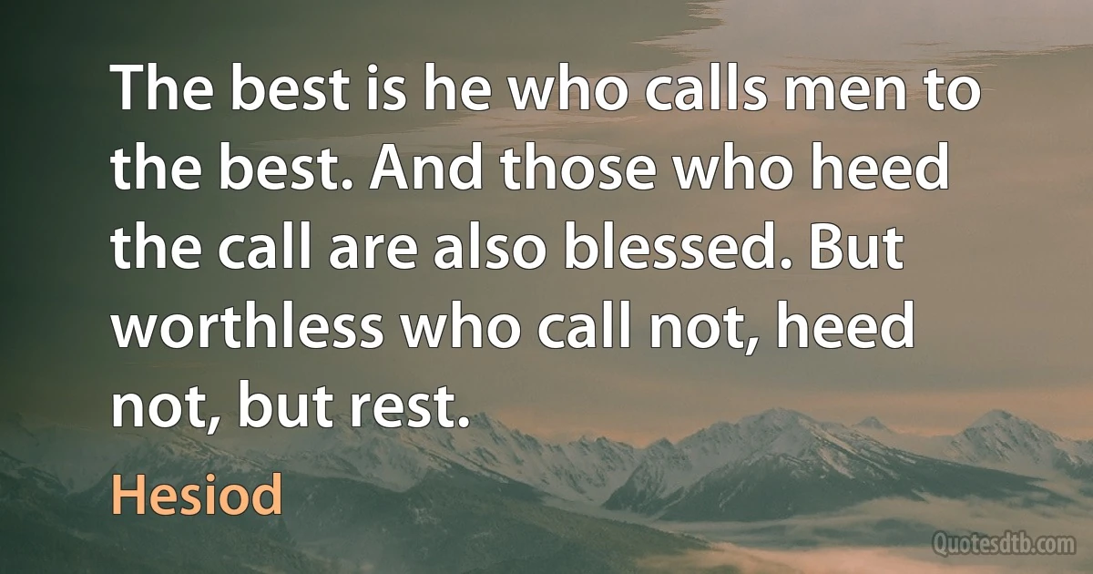 The best is he who calls men to the best. And those who heed the call are also blessed. But worthless who call not, heed not, but rest. (Hesiod)