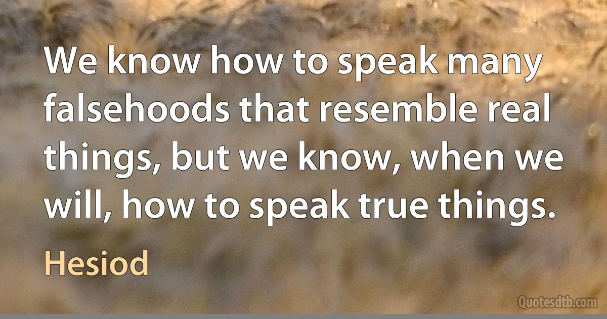 We know how to speak many falsehoods that resemble real things, but we know, when we will, how to speak true things. (Hesiod)