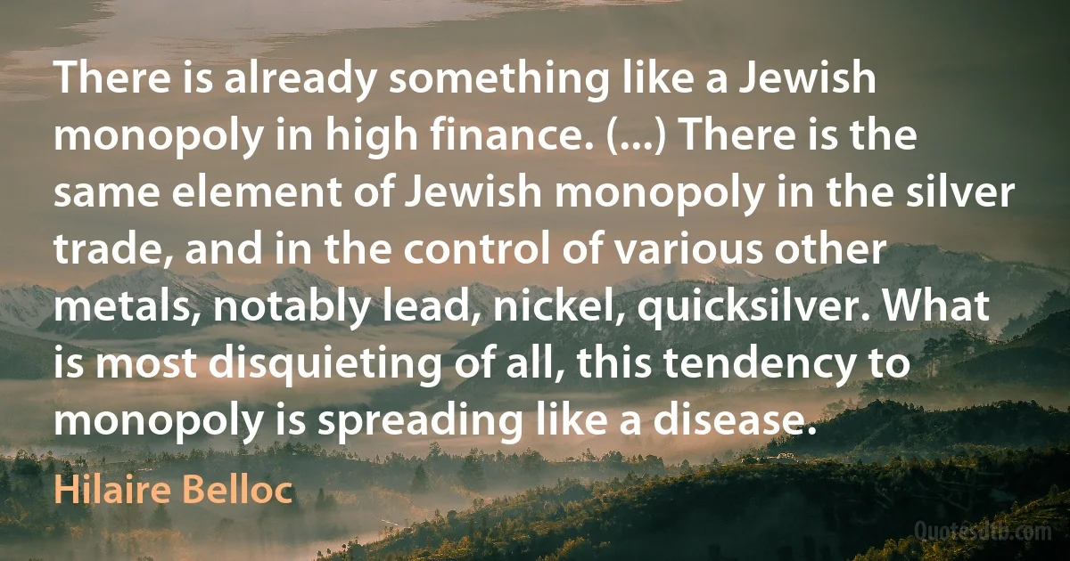 There is already something like a Jewish monopoly in high finance. (...) There is the same element of Jewish monopoly in the silver trade, and in the control of various other metals, notably lead, nickel, quicksilver. What is most disquieting of all, this tendency to monopoly is spreading like a disease. (Hilaire Belloc)