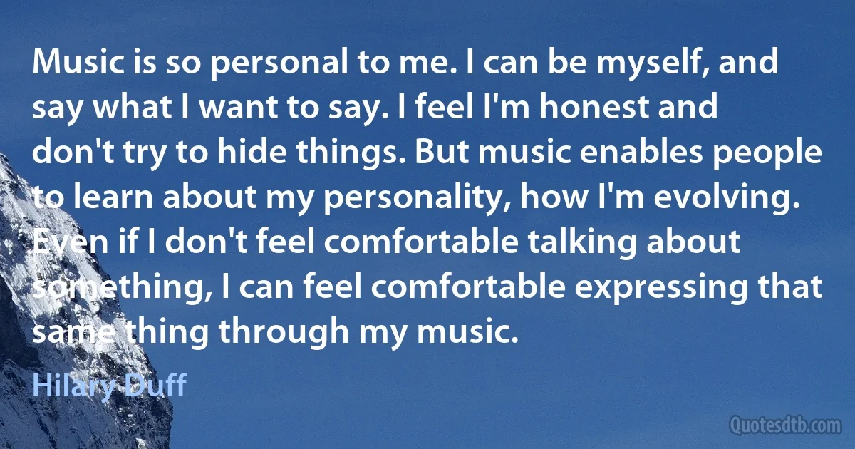 Music is so personal to me. I can be myself, and say what I want to say. I feel I'm honest and don't try to hide things. But music enables people to learn about my personality, how I'm evolving. Even if I don't feel comfortable talking about something, I can feel comfortable expressing that same thing through my music. (Hilary Duff)