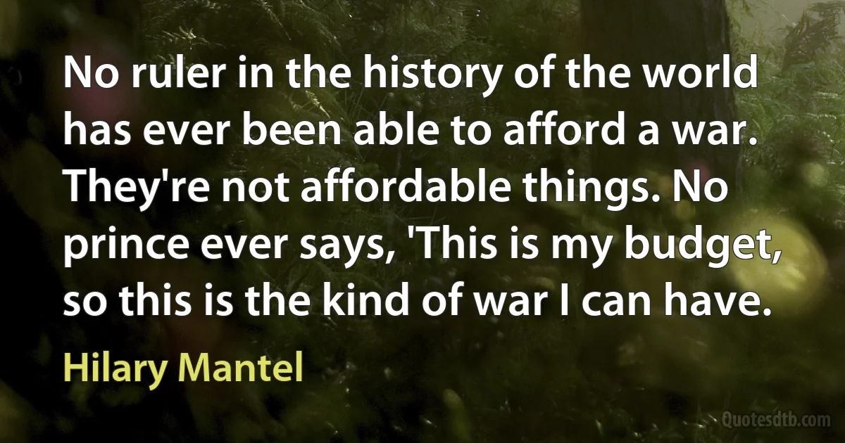 No ruler in the history of the world has ever been able to afford a war. They're not affordable things. No prince ever says, 'This is my budget, so this is the kind of war I can have. (Hilary Mantel)