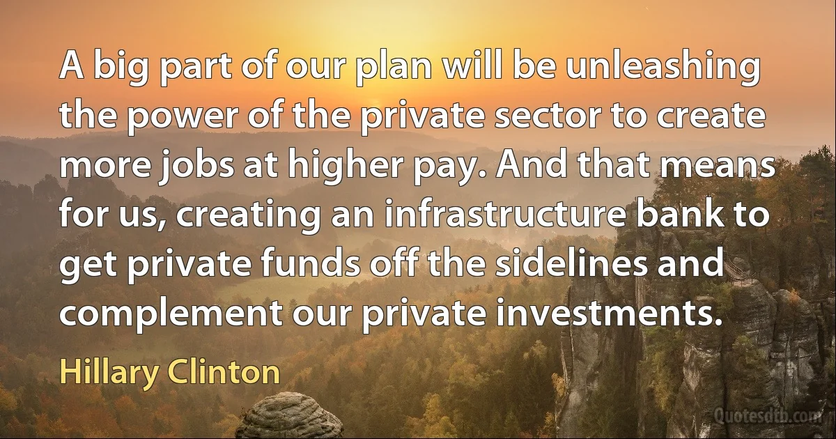 A big part of our plan will be unleashing the power of the private sector to create more jobs at higher pay. And that means for us, creating an infrastructure bank to get private funds off the sidelines and complement our private investments. (Hillary Clinton)