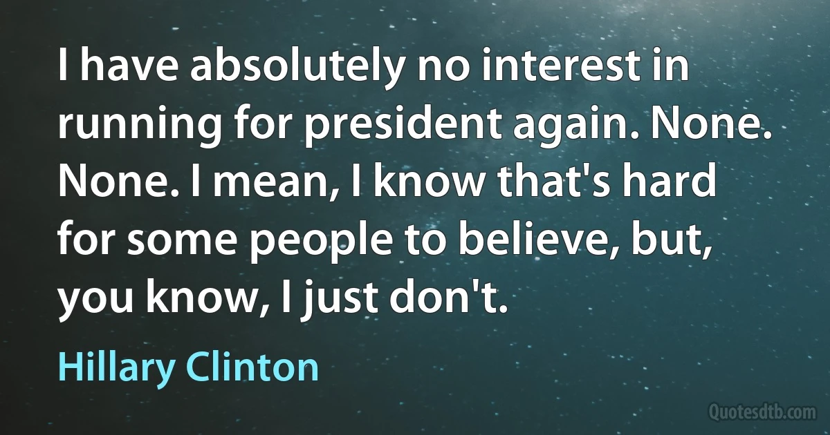 I have absolutely no interest in running for president again. None. None. I mean, I know that's hard for some people to believe, but, you know, I just don't. (Hillary Clinton)