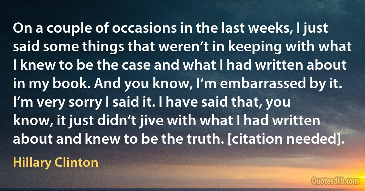 On a couple of occasions in the last weeks, I just said some things that weren‘t in keeping with what I knew to be the case and what I had written about in my book. And you know, I‘m embarrassed by it. I‘m very sorry I said it. I have said that, you know, it just didn‘t jive with what I had written about and knew to be the truth. [citation needed]. (Hillary Clinton)