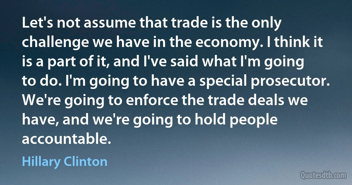 Let's not assume that trade is the only challenge we have in the economy. I think it is a part of it, and I've said what I'm going to do. I'm going to have a special prosecutor. We're going to enforce the trade deals we have, and we're going to hold people accountable. (Hillary Clinton)