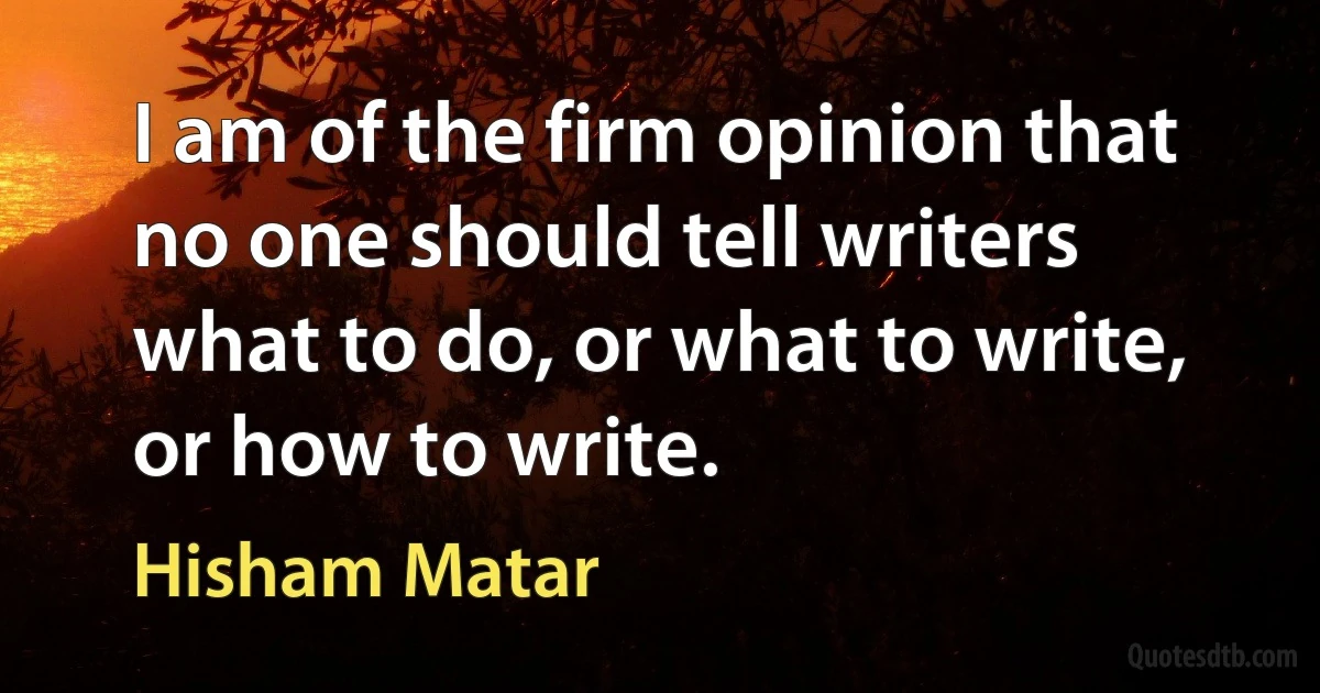 I am of the firm opinion that no one should tell writers what to do, or what to write, or how to write. (Hisham Matar)