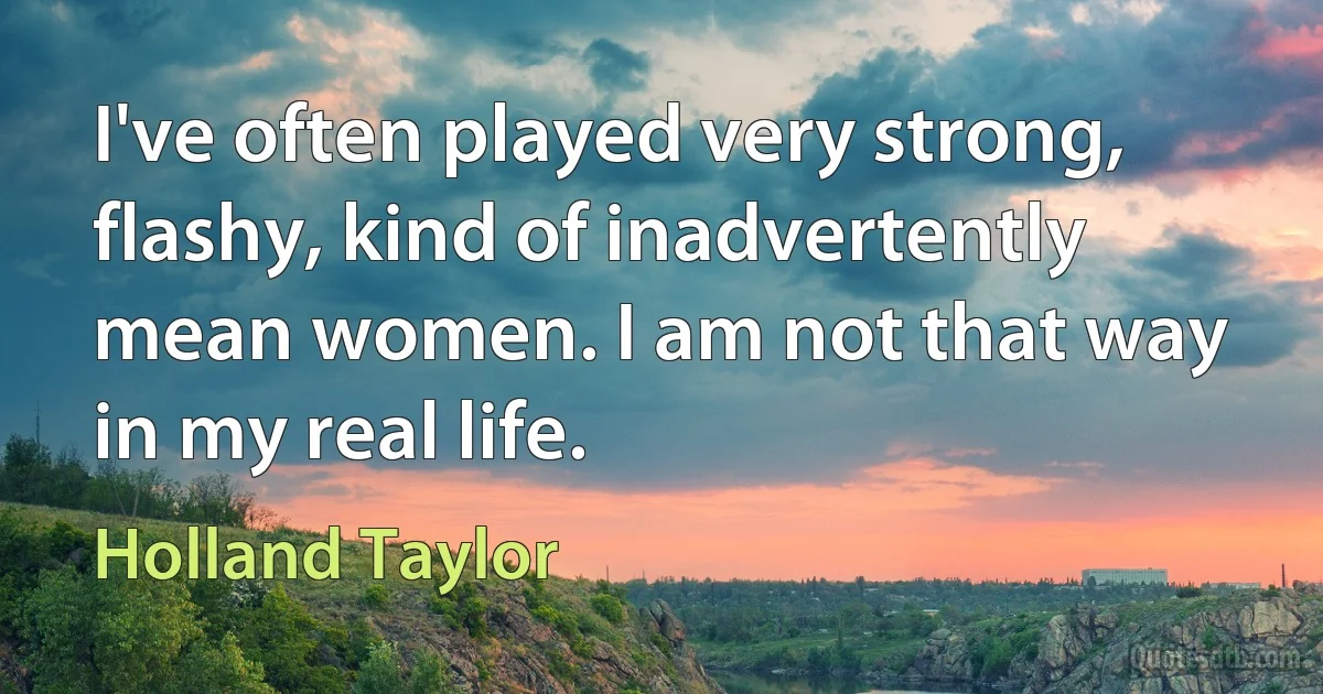 I've often played very strong, flashy, kind of inadvertently mean women. I am not that way in my real life. (Holland Taylor)