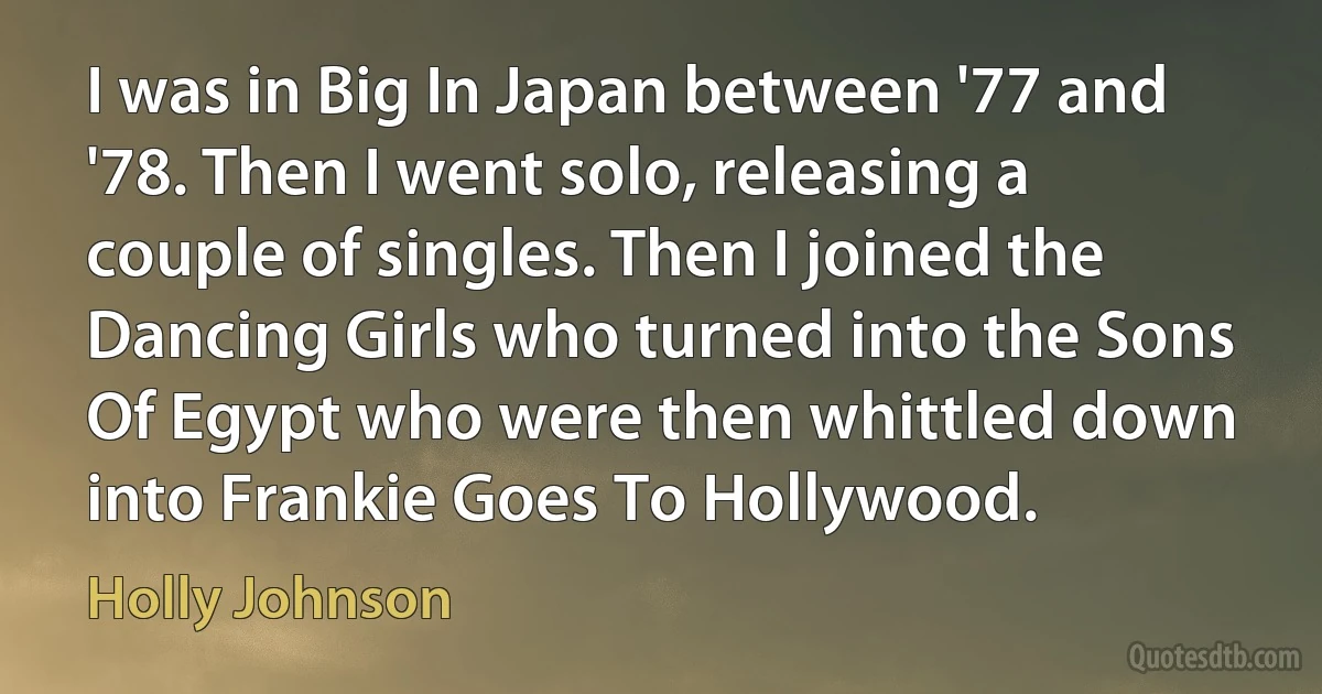 I was in Big In Japan between '77 and '78. Then I went solo, releasing a couple of singles. Then I joined the Dancing Girls who turned into the Sons Of Egypt who were then whittled down into Frankie Goes To Hollywood. (Holly Johnson)