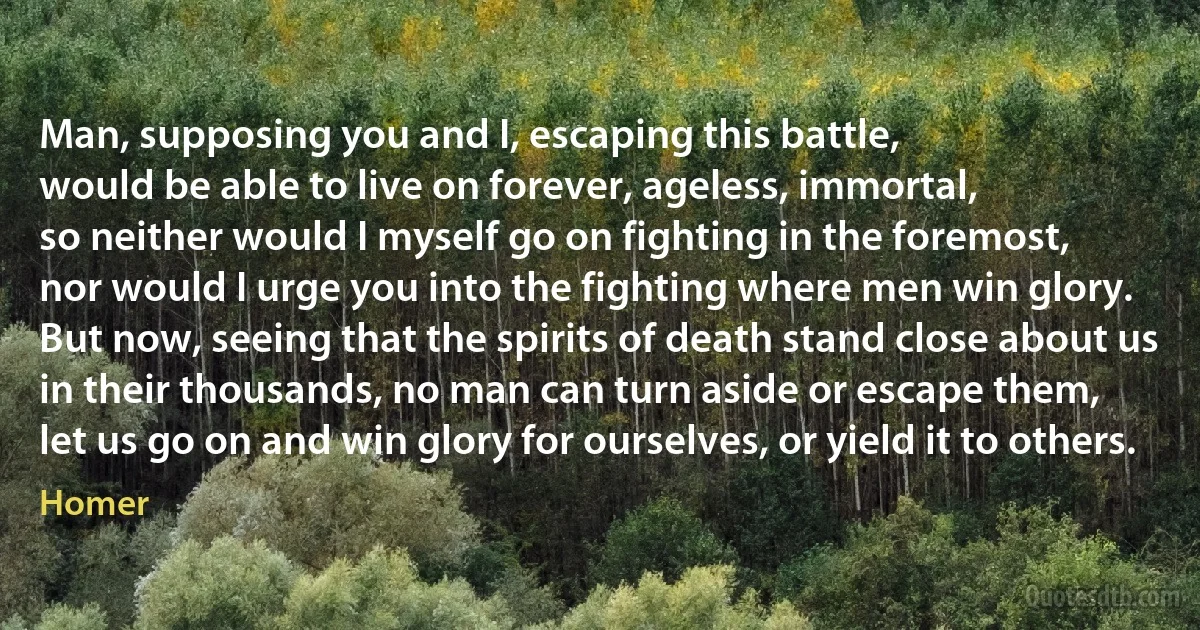 Man, supposing you and I, escaping this battle,
would be able to live on forever, ageless, immortal,
so neither would I myself go on fighting in the foremost,
nor would I urge you into the fighting where men win glory.
But now, seeing that the spirits of death stand close about us
in their thousands, no man can turn aside or escape them,
let us go on and win glory for ourselves, or yield it to others. (Homer)