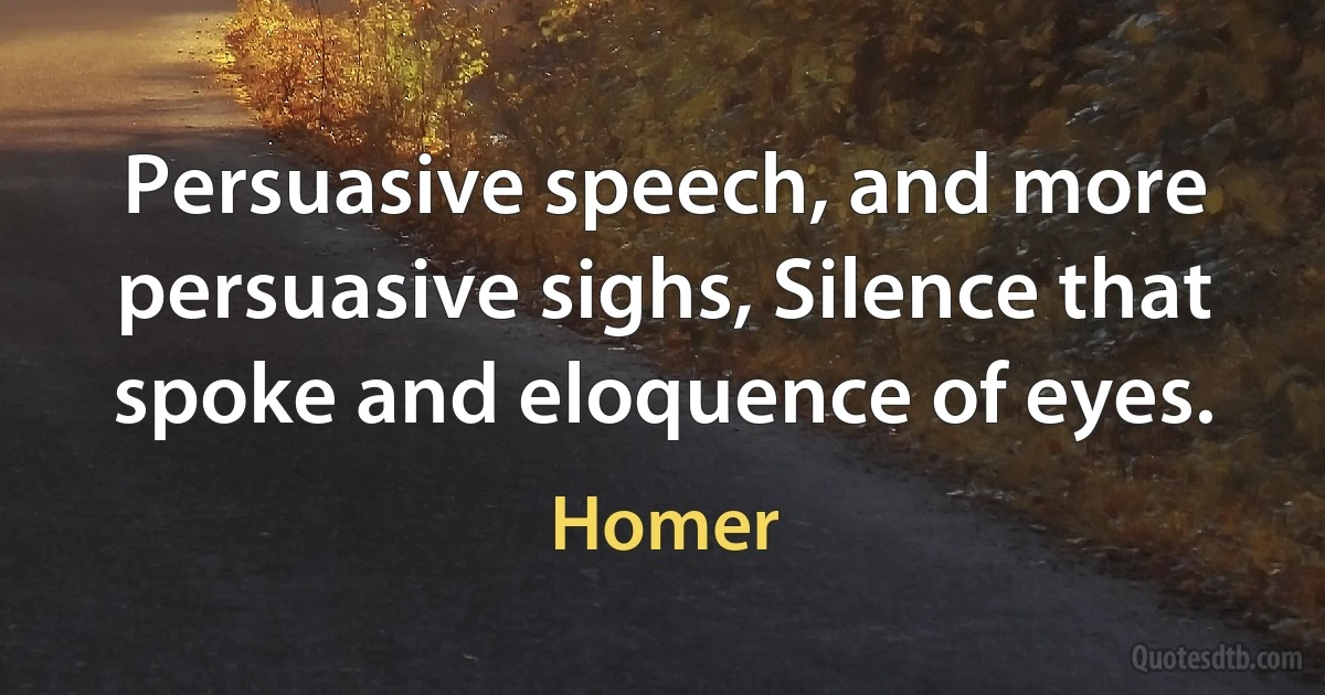 Persuasive speech, and more persuasive sighs, Silence that spoke and eloquence of eyes. (Homer)