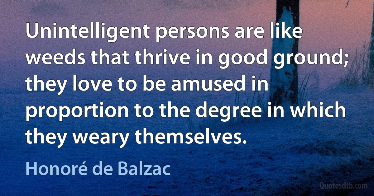 Unintelligent persons are like weeds that thrive in good ground; they love to be amused in proportion to the degree in which they weary themselves. (Honoré de Balzac)