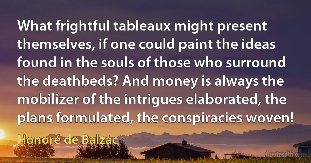 What frightful tableaux might present themselves, if one could paint the ideas found in the souls of those who surround the deathbeds? And money is always the mobilizer of the intrigues elaborated, the plans formulated, the conspiracies woven! (Honoré de Balzac)