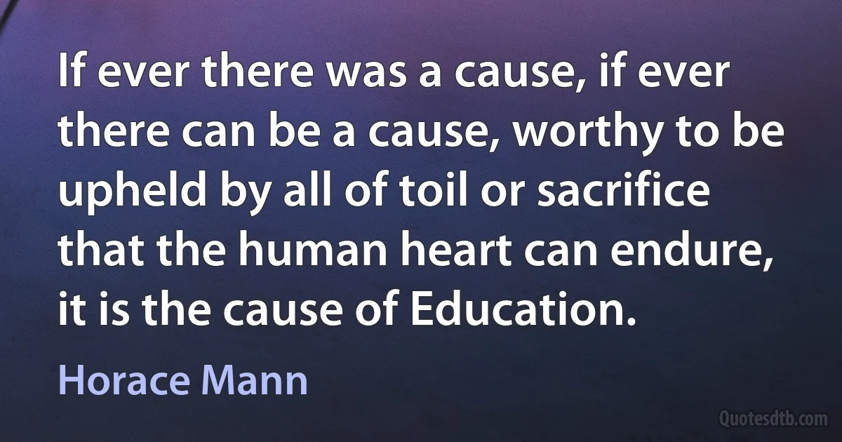 If ever there was a cause, if ever there can be a cause, worthy to be upheld by all of toil or sacrifice that the human heart can endure, it is the cause of Education. (Horace Mann)