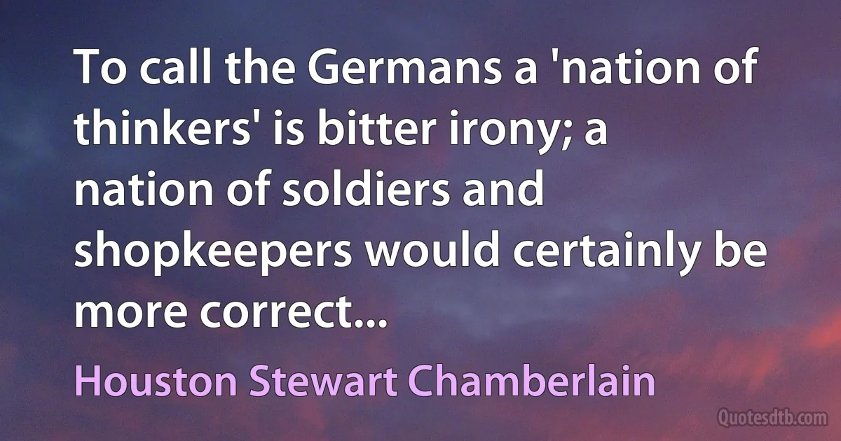 To call the Germans a 'nation of thinkers' is bitter irony; a nation of soldiers and shopkeepers would certainly be more correct... (Houston Stewart Chamberlain)