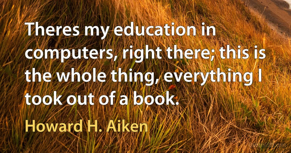 Theres my education in computers, right there; this is the whole thing, everything I took out of a book. (Howard H. Aiken)