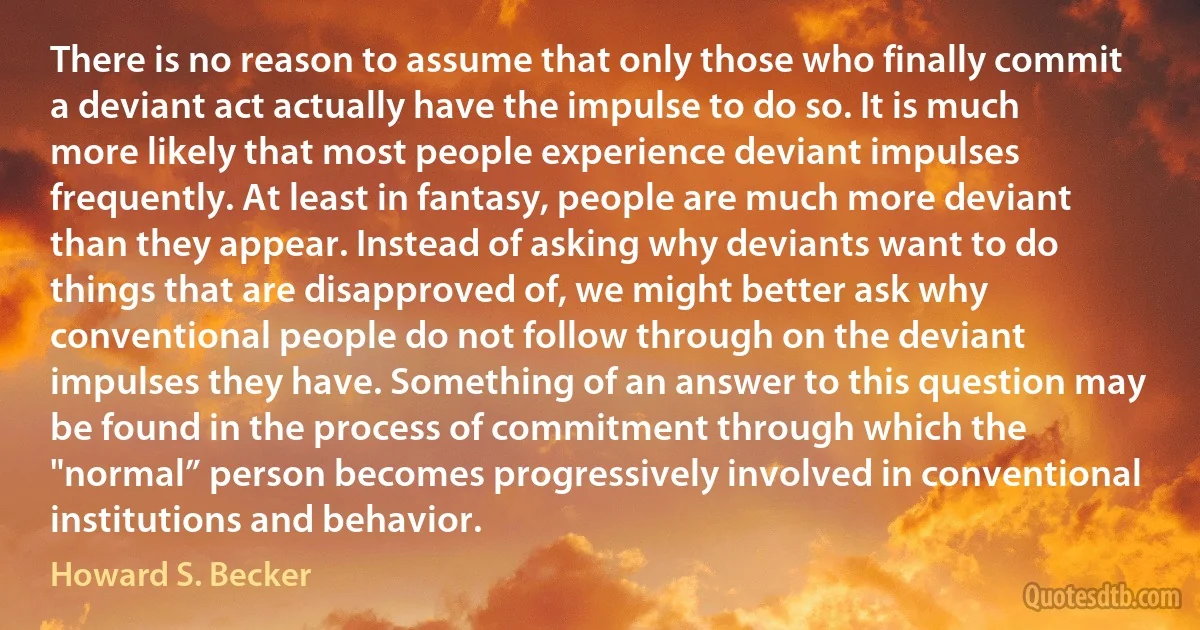 There is no reason to assume that only those who finally commit a deviant act actually have the impulse to do so. It is much more likely that most people experience deviant impulses frequently. At least in fantasy, people are much more deviant than they appear. Instead of asking why deviants want to do things that are disapproved of, we might better ask why conventional people do not follow through on the deviant impulses they have. Something of an answer to this question may be found in the process of commitment through which the "normal” person becomes progressively involved in conventional institutions and behavior. (Howard S. Becker)