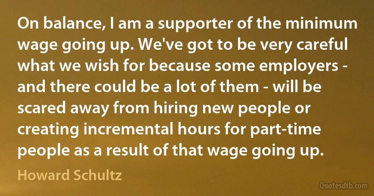 On balance, I am a supporter of the minimum wage going up. We've got to be very careful what we wish for because some employers - and there could be a lot of them - will be scared away from hiring new people or creating incremental hours for part-time people as a result of that wage going up. (Howard Schultz)