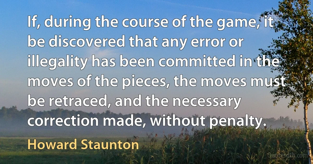 If, during the course of the game, it be discovered that any error or illegality has been committed in the moves of the pieces, the moves must be retraced, and the necessary correction made, without penalty. (Howard Staunton)