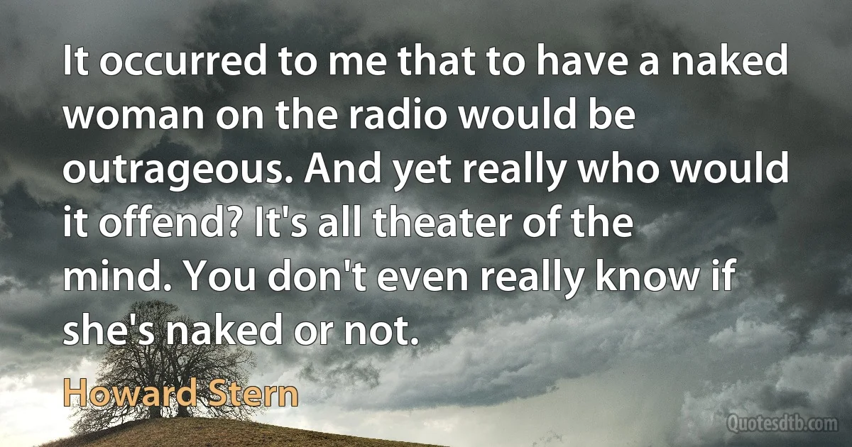 It occurred to me that to have a naked woman on the radio would be outrageous. And yet really who would it offend? It's all theater of the mind. You don't even really know if she's naked or not. (Howard Stern)