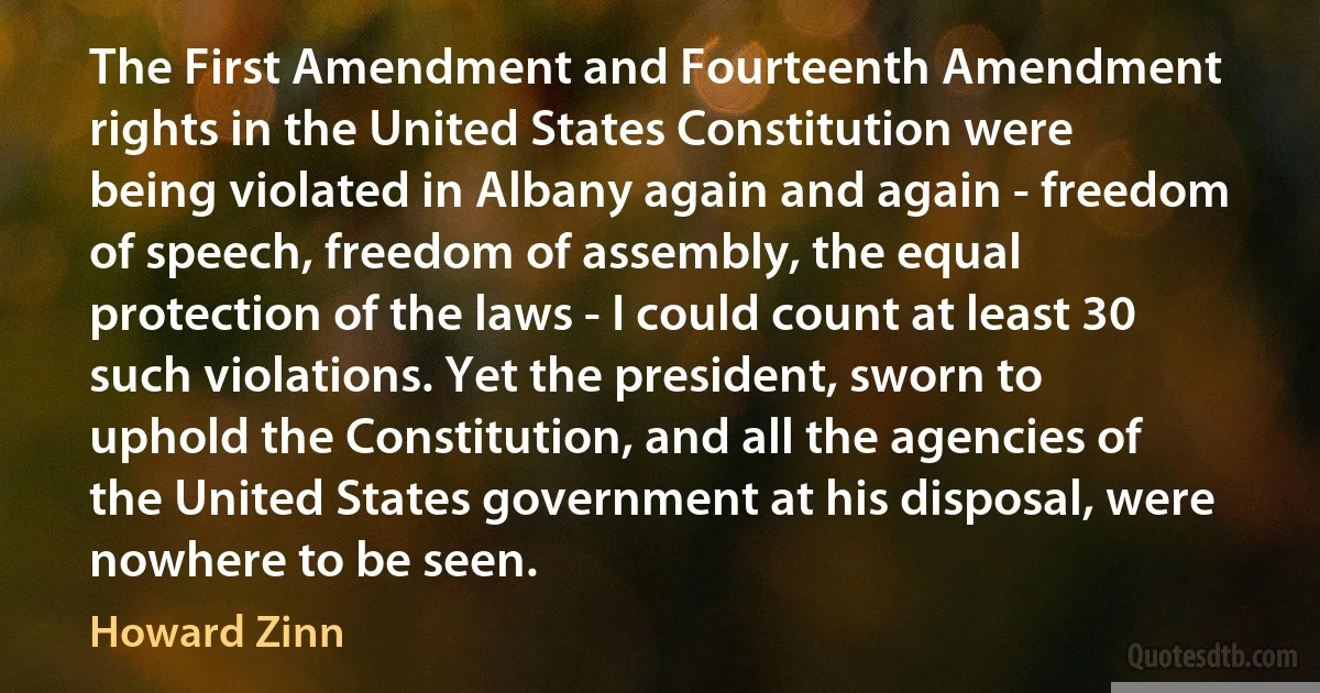 The First Amendment and Fourteenth Amendment rights in the United States Constitution were being violated in Albany again and again - freedom of speech, freedom of assembly, the equal protection of the laws - I could count at least 30 such violations. Yet the president, sworn to uphold the Constitution, and all the agencies of the United States government at his disposal, were nowhere to be seen. (Howard Zinn)