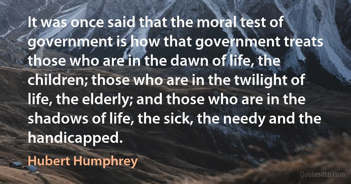 It was once said that the moral test of government is how that government treats those who are in the dawn of life, the children; those who are in the twilight of life, the elderly; and those who are in the shadows of life, the sick, the needy and the handicapped. (Hubert Humphrey)