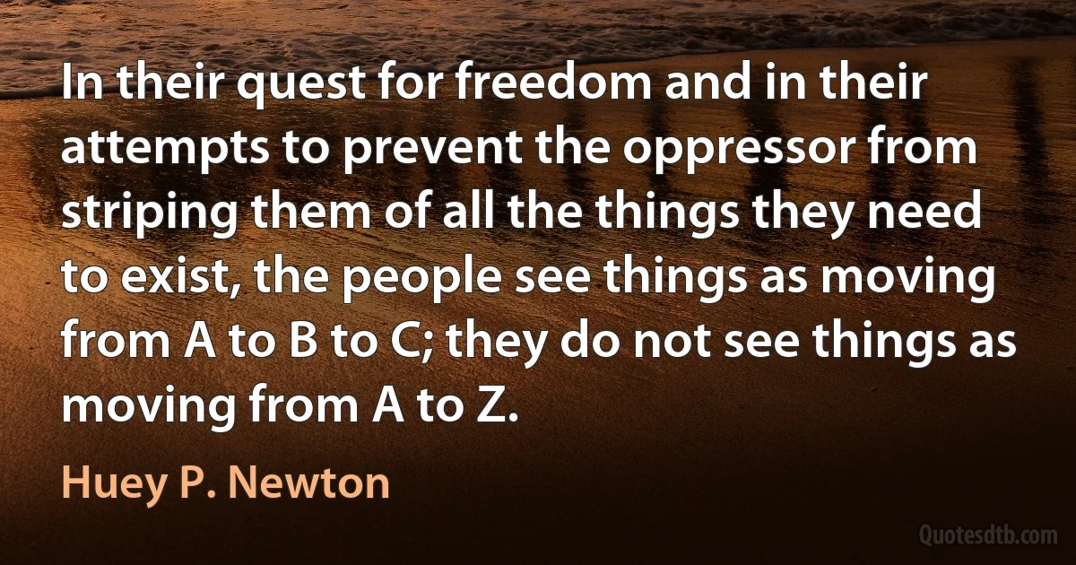 In their quest for freedom and in their attempts to prevent the oppressor from striping them of all the things they need to exist, the people see things as moving from A to B to C; they do not see things as moving from A to Z. (Huey P. Newton)