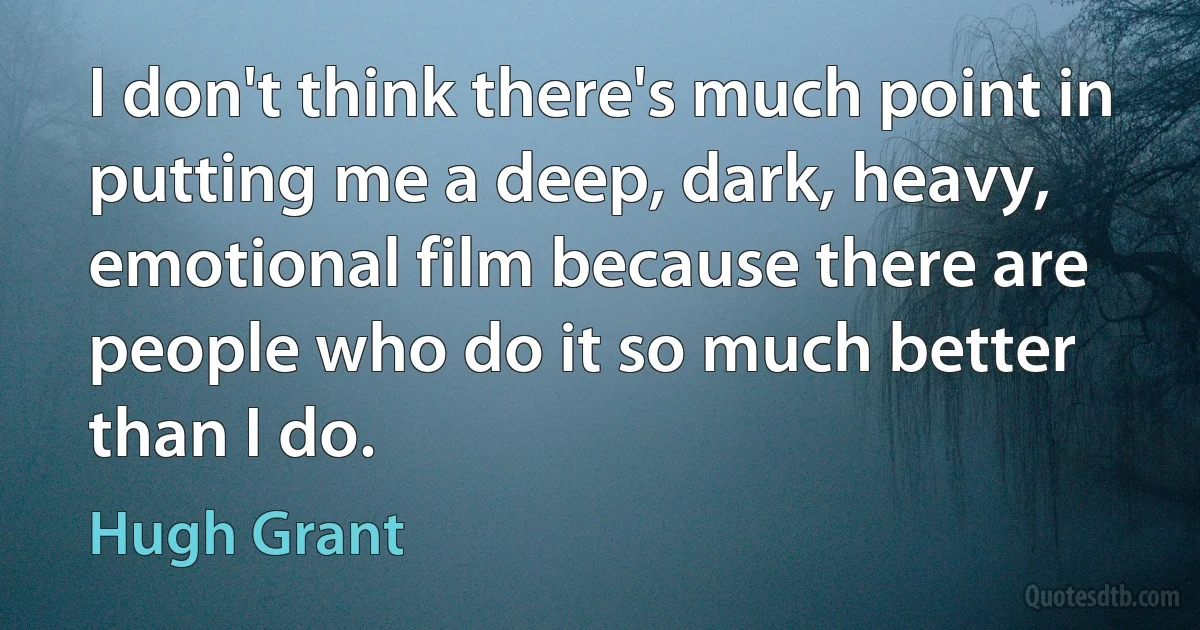 I don't think there's much point in putting me a deep, dark, heavy, emotional film because there are people who do it so much better than I do. (Hugh Grant)