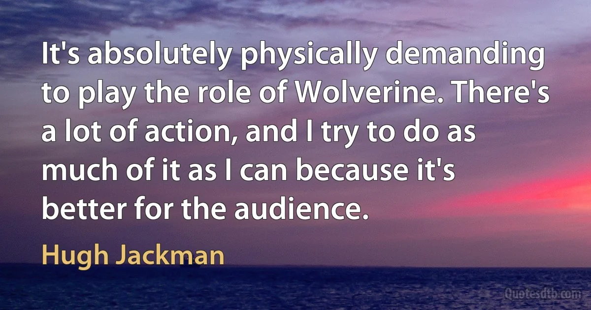 It's absolutely physically demanding to play the role of Wolverine. There's a lot of action, and I try to do as much of it as I can because it's better for the audience. (Hugh Jackman)