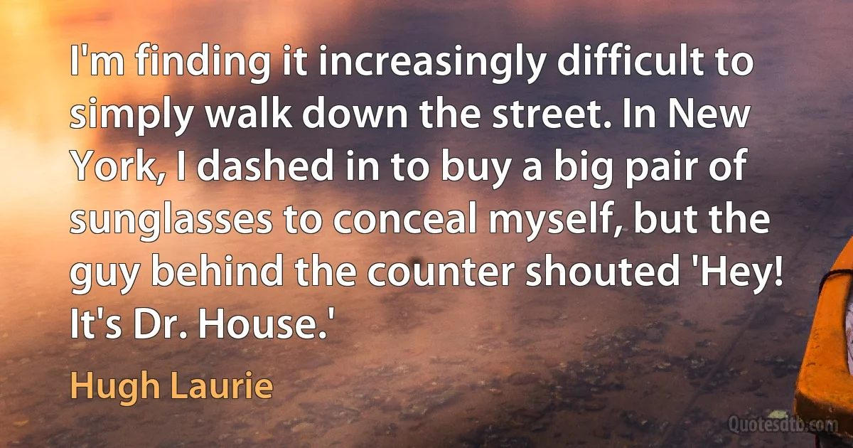 I'm finding it increasingly difficult to simply walk down the street. In New York, I dashed in to buy a big pair of sunglasses to conceal myself, but the guy behind the counter shouted 'Hey! It's Dr. House.' (Hugh Laurie)