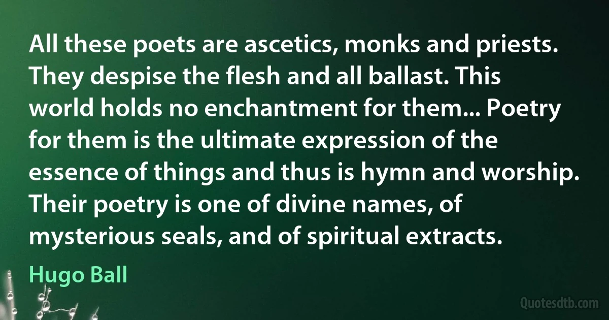 All these poets are ascetics, monks and priests. They despise the flesh and all ballast. This world holds no enchantment for them... Poetry for them is the ultimate expression of the essence of things and thus is hymn and worship. Their poetry is one of divine names, of mysterious seals, and of spiritual extracts. (Hugo Ball)