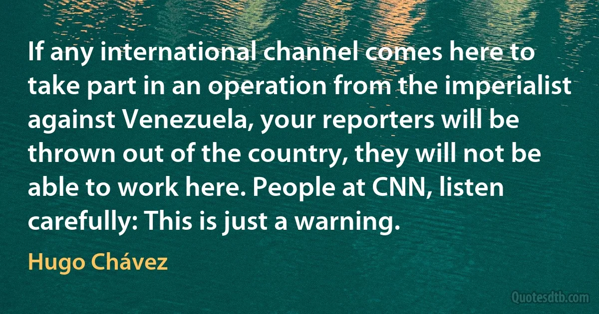 If any international channel comes here to take part in an operation from the imperialist against Venezuela, your reporters will be thrown out of the country, they will not be able to work here. People at CNN, listen carefully: This is just a warning. (Hugo Chávez)