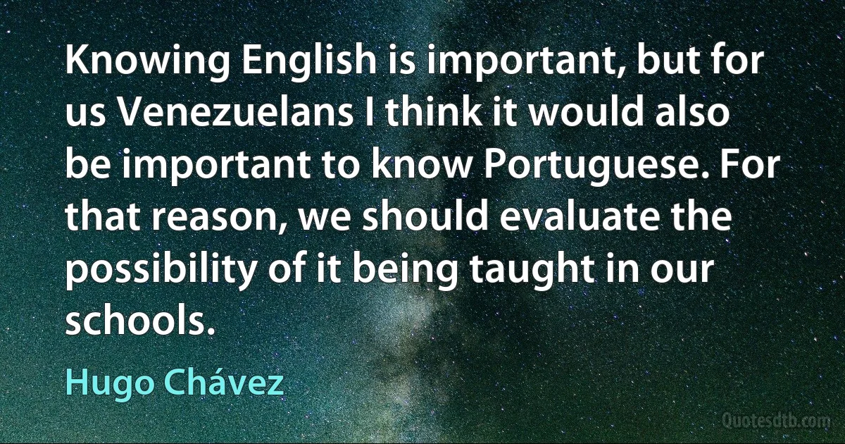 Knowing English is important, but for us Venezuelans I think it would also be important to know Portuguese. For that reason, we should evaluate the possibility of it being taught in our schools. (Hugo Chávez)