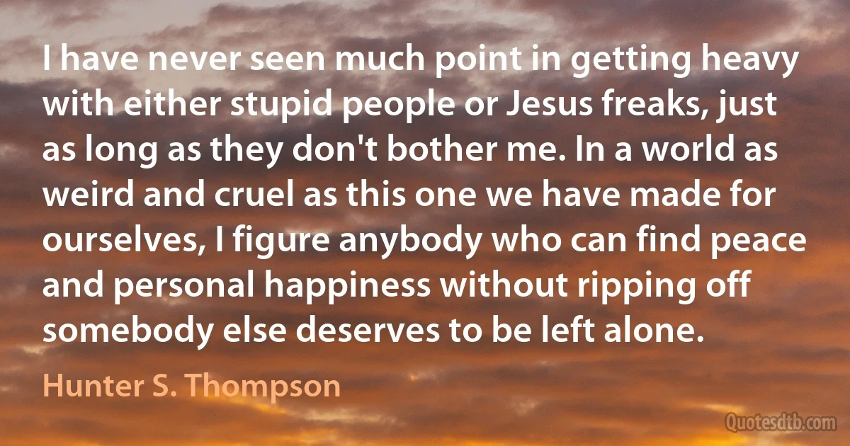 I have never seen much point in getting heavy with either stupid people or Jesus freaks, just as long as they don't bother me. In a world as weird and cruel as this one we have made for ourselves, I figure anybody who can find peace and personal happiness without ripping off somebody else deserves to be left alone. (Hunter S. Thompson)