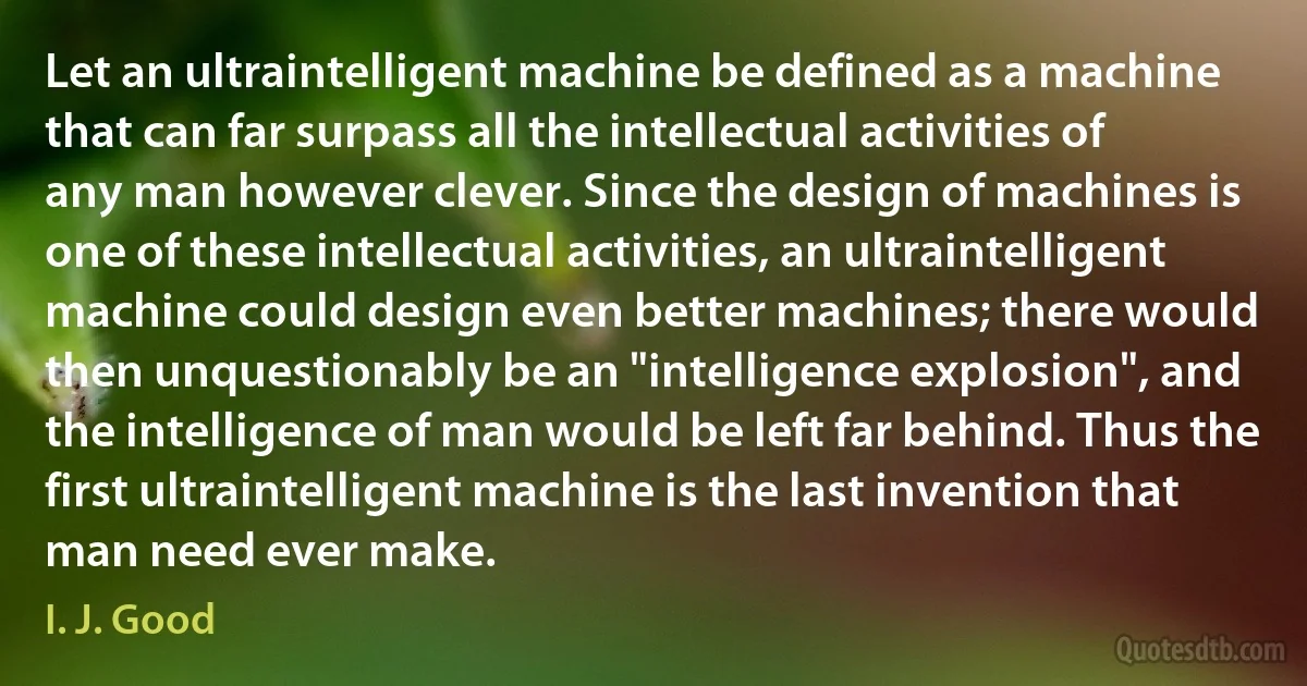 Let an ultraintelligent machine be defined as a machine that can far surpass all the intellectual activities of any man however clever. Since the design of machines is one of these intellectual activities, an ultraintelligent machine could design even better machines; there would then unquestionably be an "intelligence explosion", and the intelligence of man would be left far behind. Thus the first ultraintelligent machine is the last invention that man need ever make. (I. J. Good)