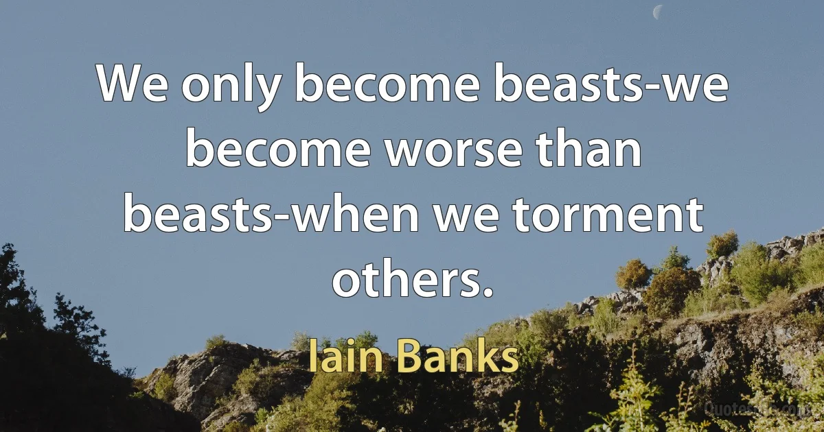 We only become beasts-we become worse than beasts-when we torment others. (Iain Banks)