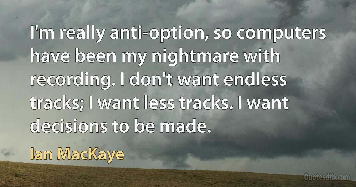 I'm really anti-option, so computers have been my nightmare with recording. I don't want endless tracks; I want less tracks. I want decisions to be made. (Ian MacKaye)