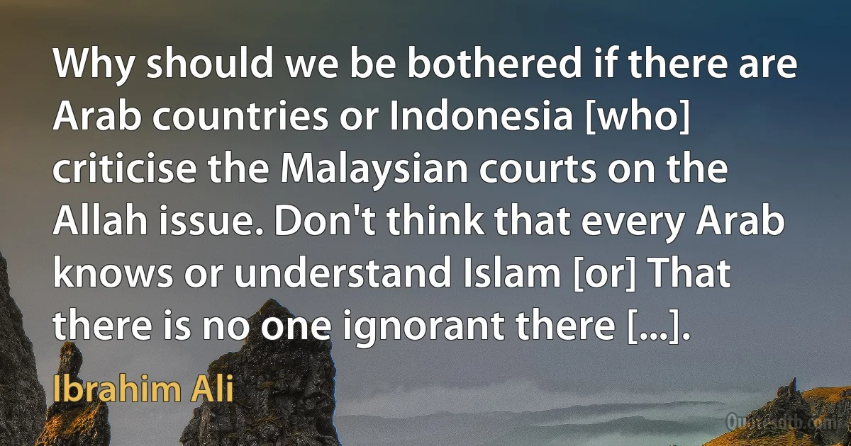 Why should we be bothered if there are Arab countries or Indonesia [who] criticise the Malaysian courts on the Allah issue. Don't think that every Arab knows or understand Islam [or] That there is no one ignorant there [...]. (Ibrahim Ali)