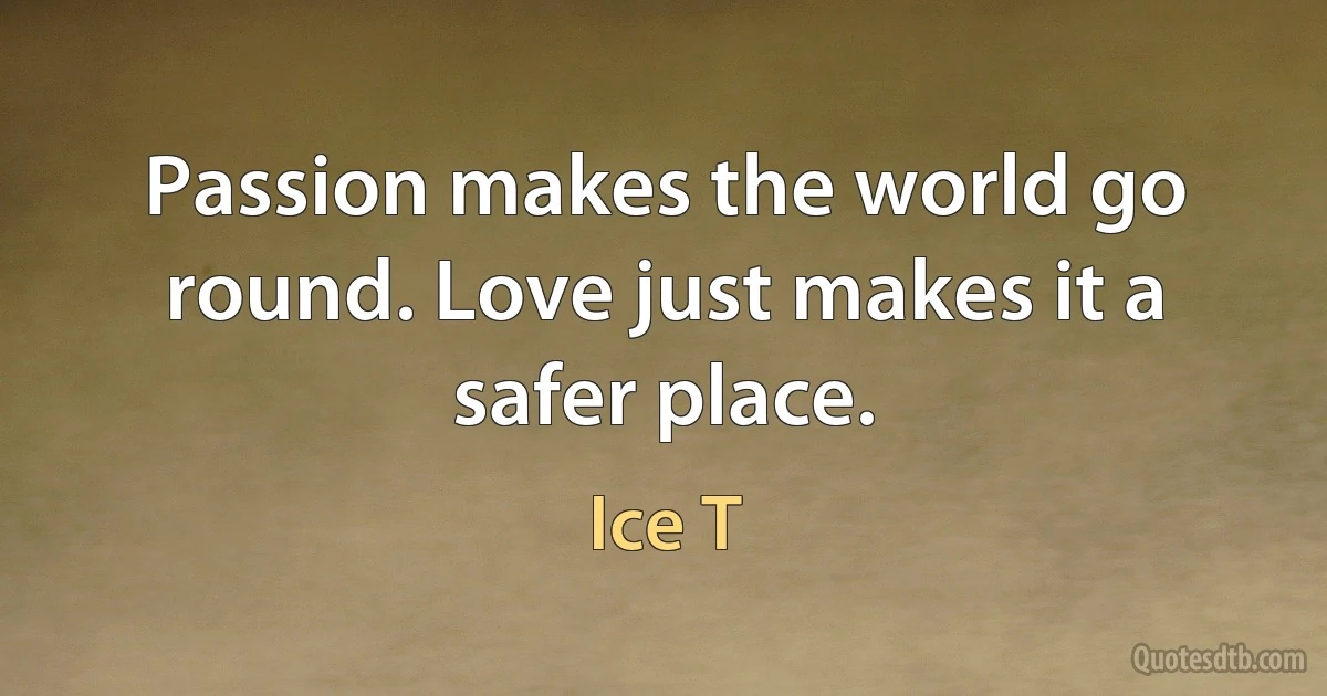 Passion makes the world go round. Love just makes it a safer place. (Ice T)