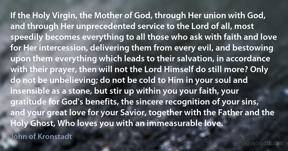 If the Holy Virgin, the Mother of God, through Her union with God, and through Her unprecedented service to the Lord of all, most speedily becomes everything to all those who ask with faith and love for Her intercession, delivering them from every evil, and bestowing upon them everything which leads to their salvation, in accordance with their prayer, then will not the Lord Himself do still more? Only do not be unbelieving; do not be cold to Him in your soul and insensible as a stone, but stir up within you your faith, your gratitude for God's benefits, the sincere recognition of your sins, and your great love for your Savior, together with the Father and the Holy Ghost, Who loves you with an immeasurable love. (John of Kronstadt)