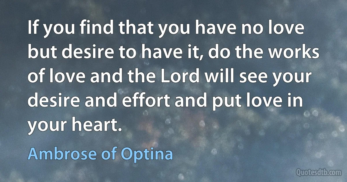 If you find that you have no love but desire to have it, do the works of love and the Lord will see your desire and effort and put love in your heart. (Ambrose of Optina)
