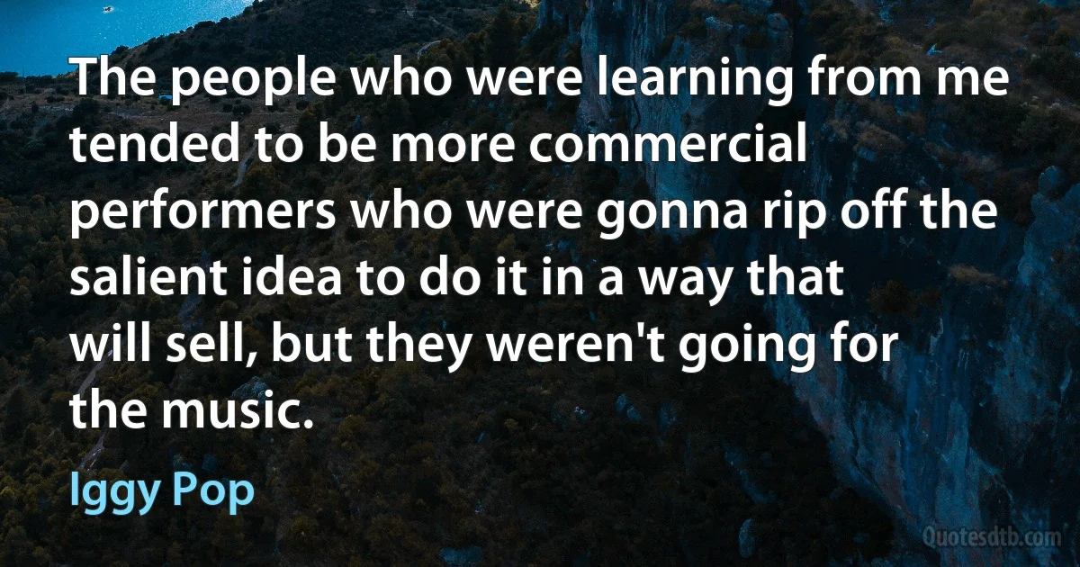 The people who were learning from me tended to be more commercial performers who were gonna rip off the salient idea to do it in a way that will sell, but they weren't going for the music. (Iggy Pop)