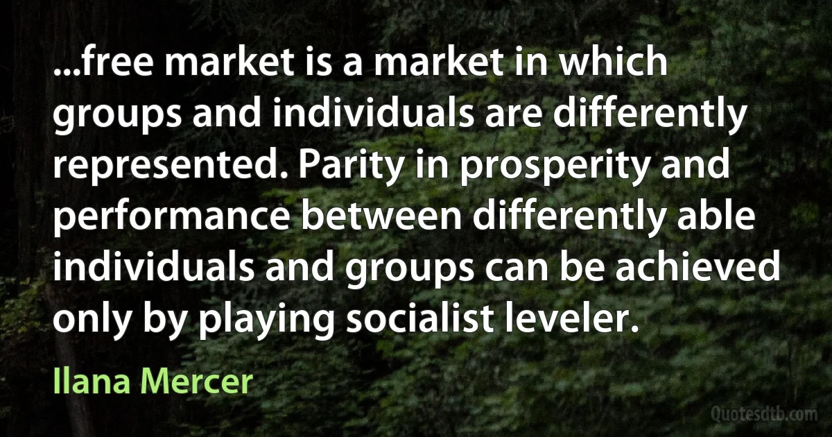 ...free market is a market in which groups and individuals are differently represented. Parity in prosperity and performance between differently able individuals and groups can be achieved only by playing socialist leveler. (Ilana Mercer)