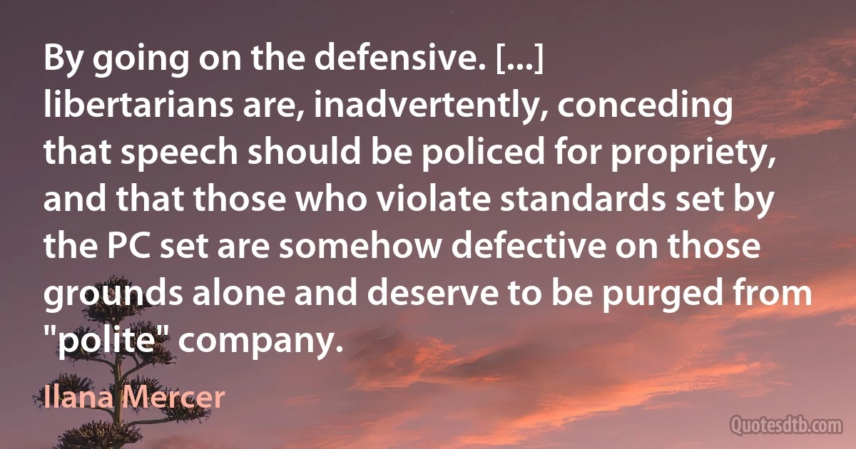 By going on the defensive. [...] libertarians are, inadvertently, conceding that speech should be policed for propriety, and that those who violate standards set by the PC set are somehow defective on those grounds alone and deserve to be purged from "polite" company. (Ilana Mercer)