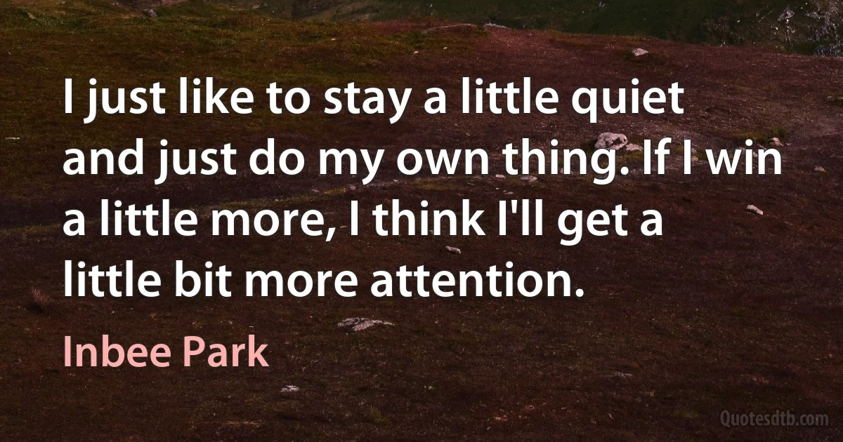 I just like to stay a little quiet and just do my own thing. If I win a little more, I think I'll get a little bit more attention. (Inbee Park)